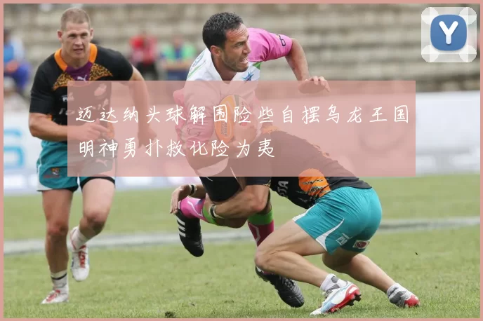 迈达纳头球解围险些自摆乌龙王国明神勇扑救化险为夷