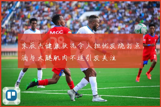 朱辰杰健康状况令人担忧发烧打点滴与大腿肌肉不适引发关注