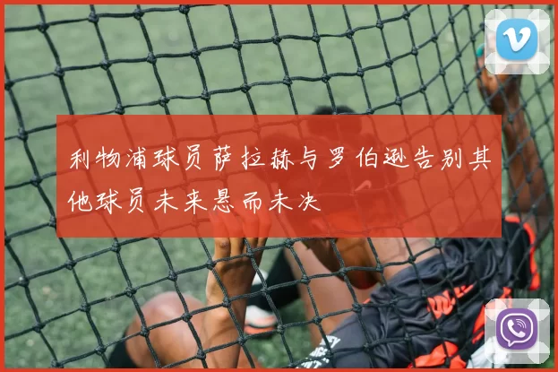 利物浦球员萨拉赫与罗伯逊告别其他球员未来悬而未决