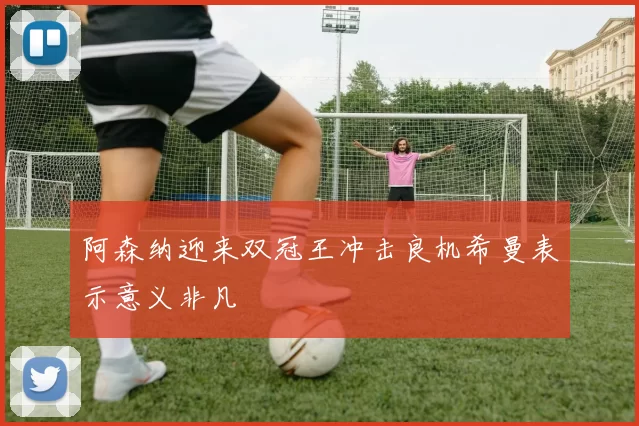 阿森纳迎来双冠王冲击良机希曼表示意义非凡