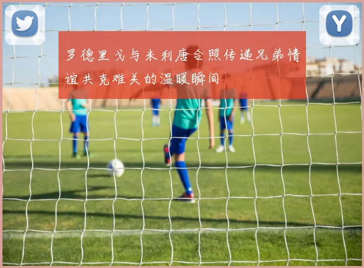 罗德里戈与米利唐合照传递兄弟情谊共克难关的温暖瞬间