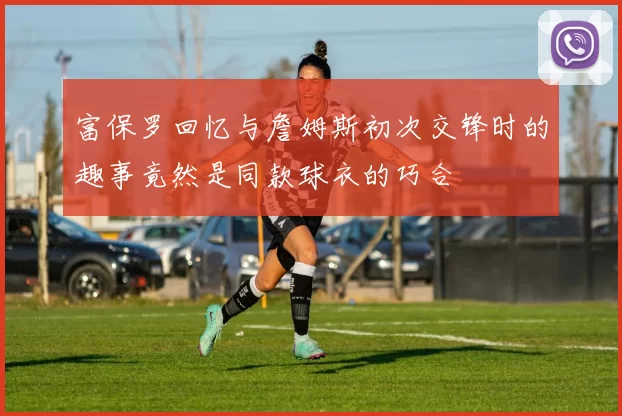 富保罗回忆与詹姆斯初次交锋时的趣事竟然是同款球衣的巧合