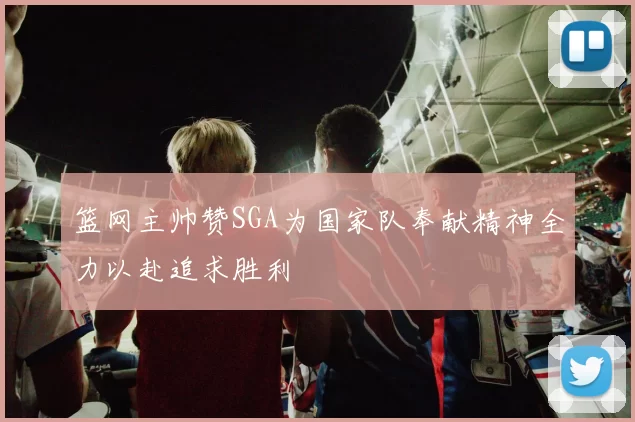 篮网主帅赞SGA为国家队奉献精神全力以赴追求胜利