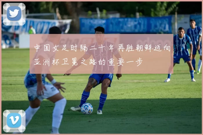 中国女足时隔二十年再胜朝鲜迈向亚洲杯卫冕之路的重要一步