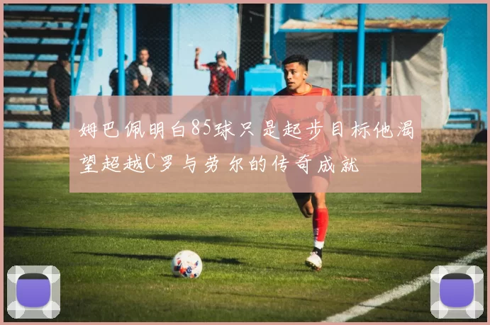 姆巴佩明白85球只是起步目标他渴望超越C罗与劳尔的传奇成就