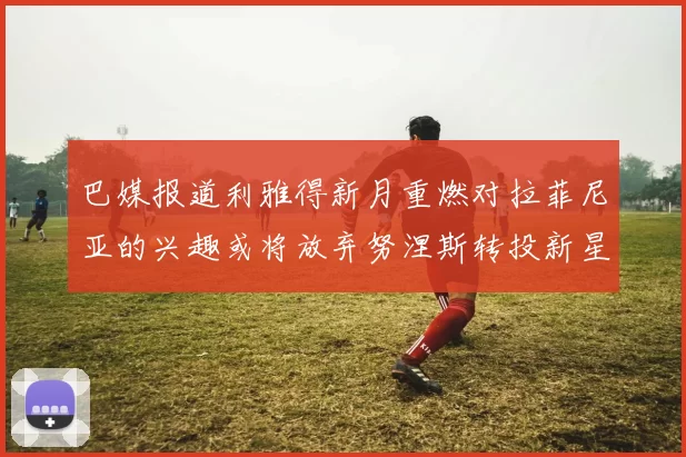 巴媒报道利雅得新月重燃对拉菲尼亚的兴趣或将放弃努涅斯转投新星