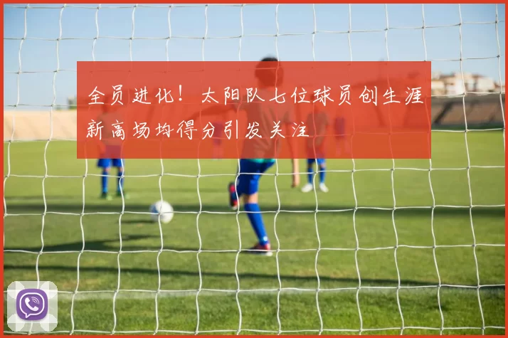 全员进化！太阳队七位球员创生涯新高场均得分引发关注