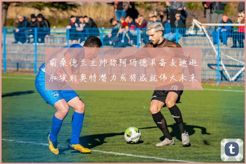 前桑德兰主帅称阿玛德具备麦迪逊和埃利奥特潜力或将成就伟大未来