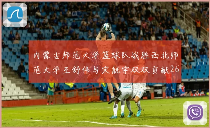 内蒙古师范大学篮球队战胜西北师范大学王舒伟与宋航宇双双贡献26分