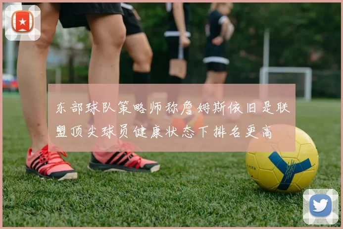 东部球队策略师称詹姆斯依旧是联盟顶尖球员健康状态下排名更高