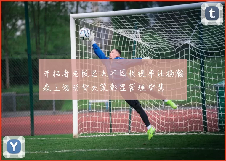 开拓者老板坚决不因收视率让杨瀚森上场明智决策彰显管理智慧