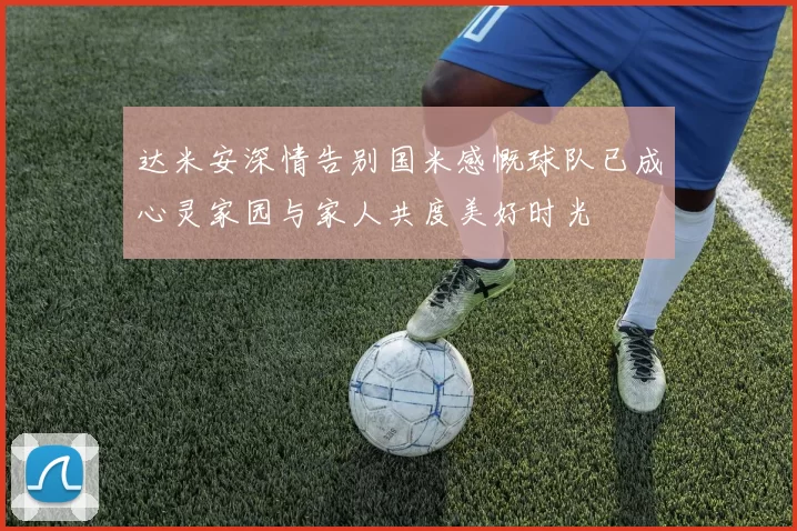 达米安深情告别国米感慨球队已成心灵家园与家人共度美好时光