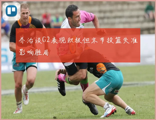 乔治谈G2表现积极但末节投篮失准影响胜局
