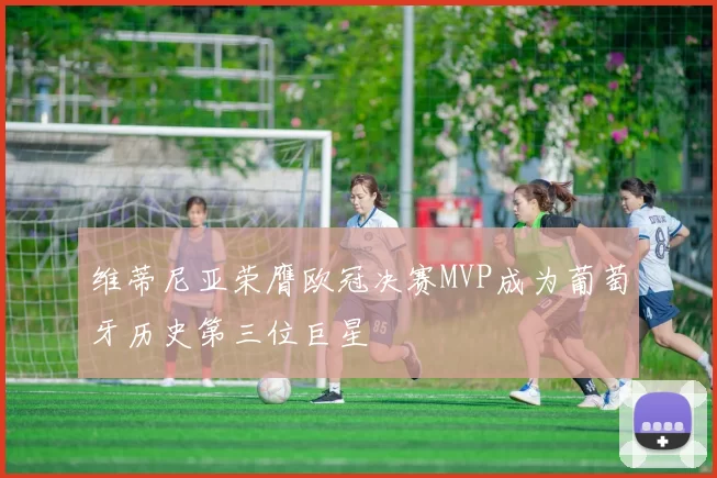 维蒂尼亚荣膺欧冠决赛MVP成为葡萄牙历史第三位巨星